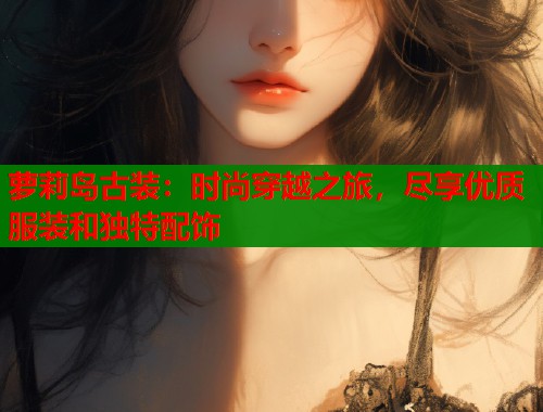 萝莉岛古装：时尚穿越之旅，尽享优质服装和独特配饰
