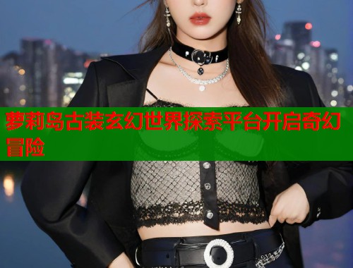萝莉岛古装玄幻世界探索平台开启奇幻冒险