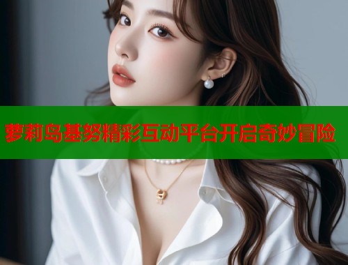 萝莉岛基努精彩互动平台开启奇妙冒险