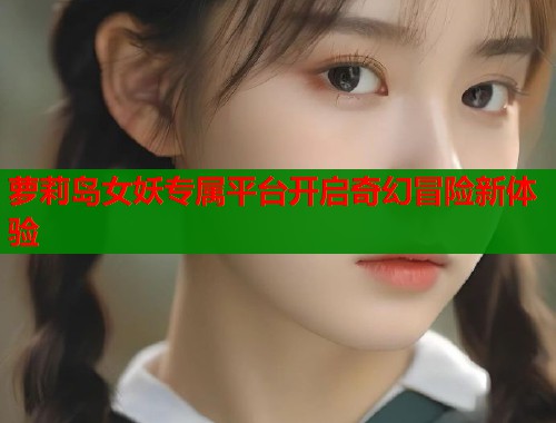 萝莉岛女妖专属平台开启奇幻冒险新体验