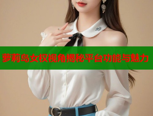 萝莉岛女权视角揭秘平台功能与魅力