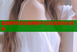 美国萝莉岛影像揭秘平台权威资料全收录