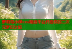 萝莉岛小柳cos精选平台开启你的二次元梦幻之旅