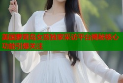 美国萝莉岛女孩独家采访平台揭秘核心功能引爆关注
