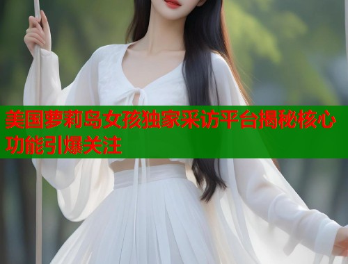 美国萝莉岛女孩独家采访平台揭秘核心功能引爆关注