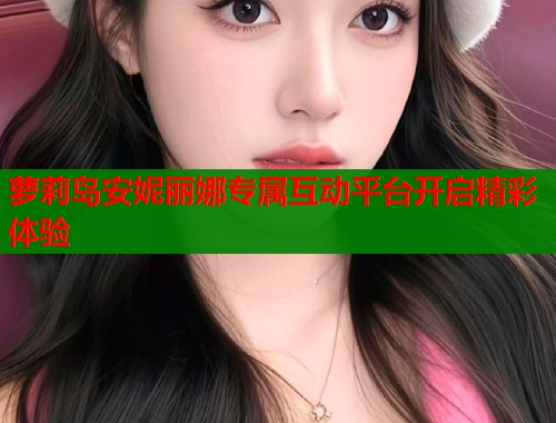 萝莉岛安妮丽娜专属互动平台开启精彩体验