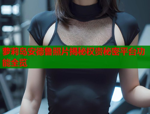 萝莉岛安德鲁照片揭秘权贵秘密平台功能全览