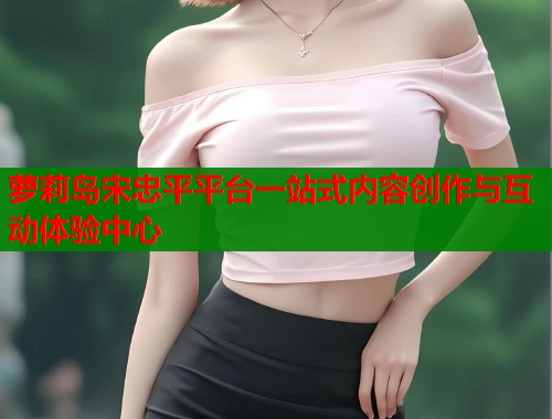 萝莉岛宋忠平平台一站式内容创作与互动体验中心
